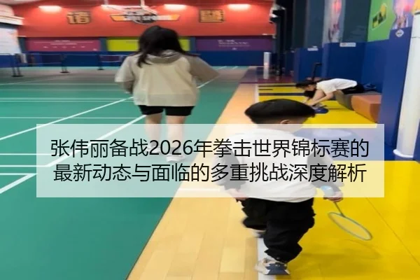 张伟丽备战2026年拳击世界锦标赛的最新动态与面临的多重挑战深度解析