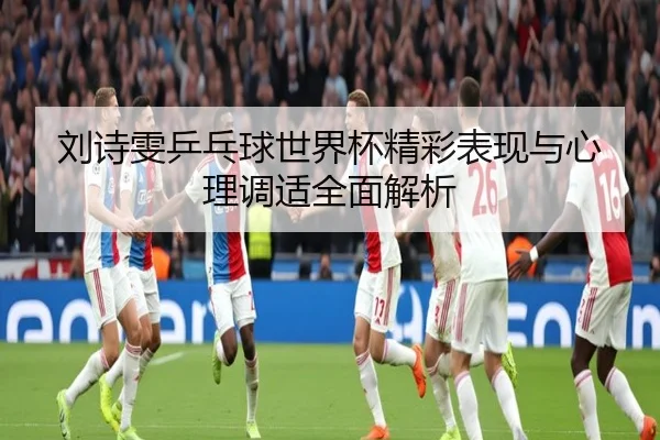 刘诗雯乒乓球世界杯精彩表现与心理调适全面解析